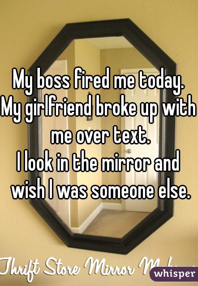 My boss fired me today.
My girlfriend broke up with me over text.
I look in the mirror and wish I was someone else.