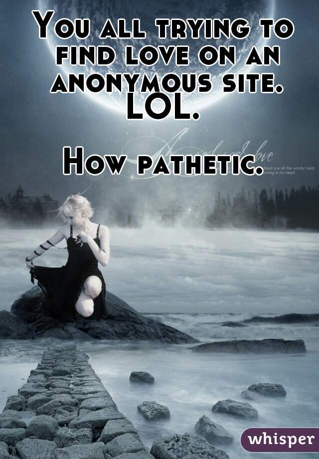 You all trying to find love on an anonymous site. LOL. 

How pathetic.