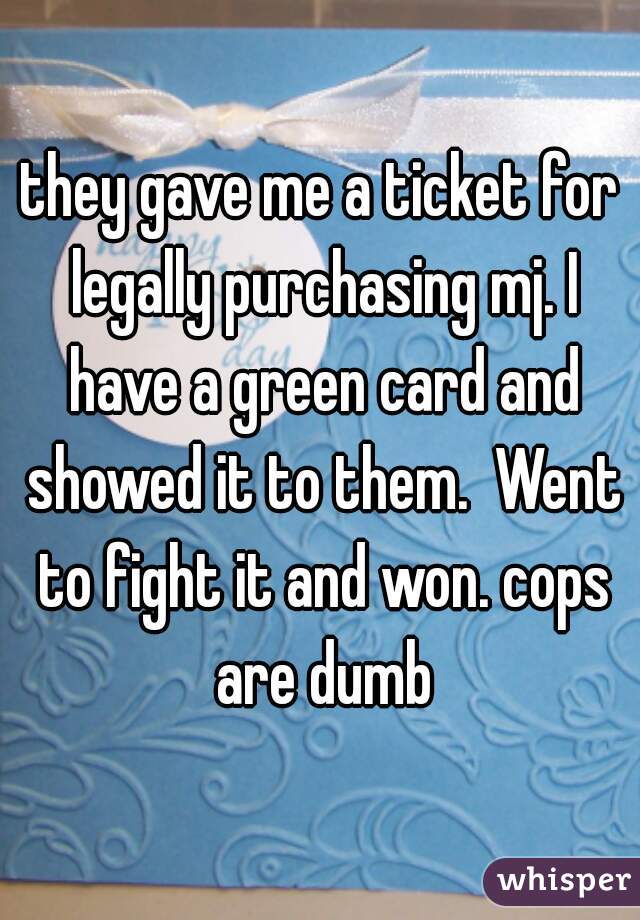 they gave me a ticket for legally purchasing mj. I have a green card and showed it to them.  Went to fight it and won. cops are dumb