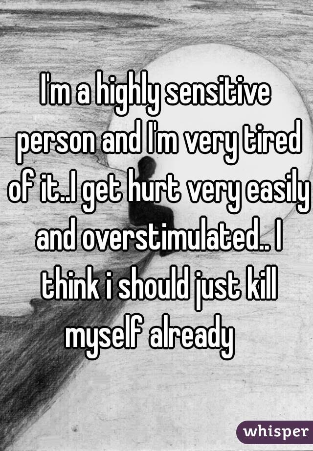 I'm a highly sensitive person and I'm very tired of it..I get hurt very easily and overstimulated.. I think i should just kill
 myself already   
