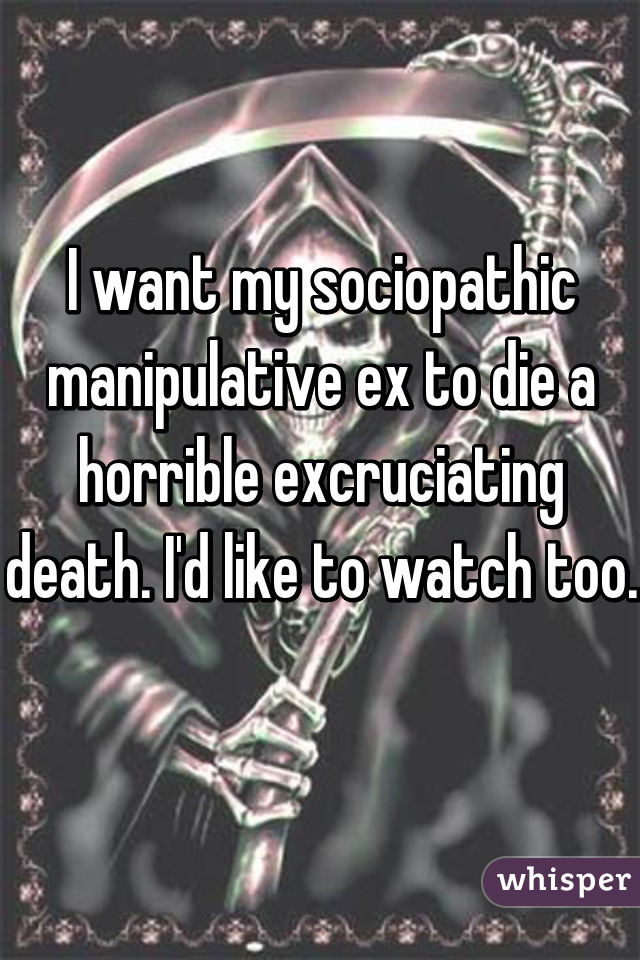 I want my sociopathic manipulative ex to die a horrible excruciating death. I'd like to watch too.   