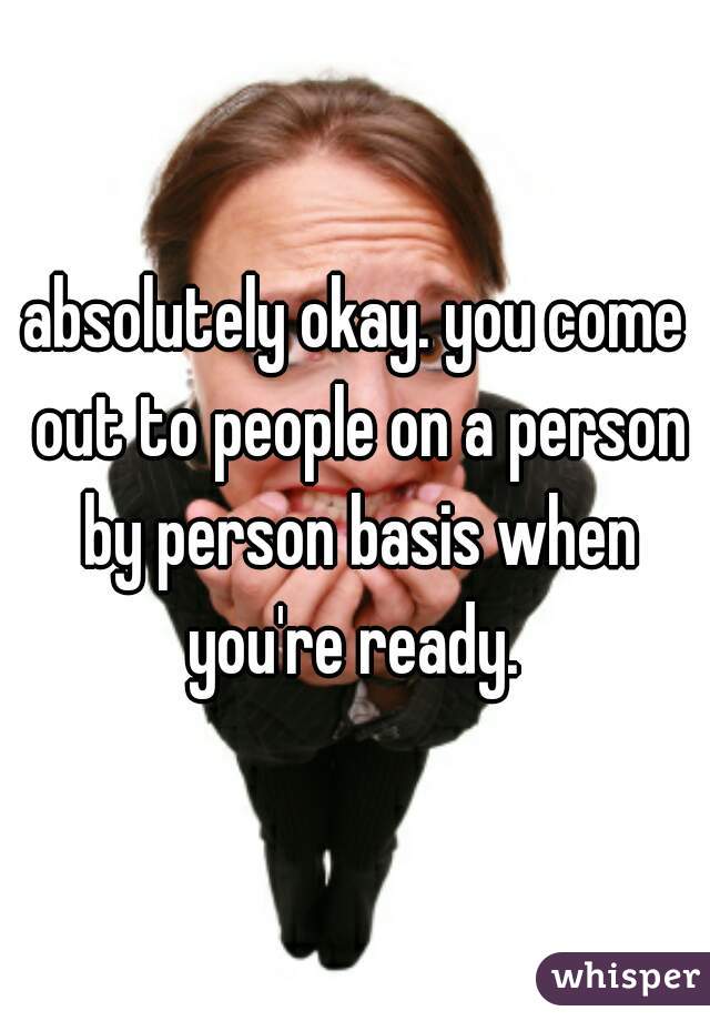 absolutely okay. you come out to people on a person by person basis when you're ready. 