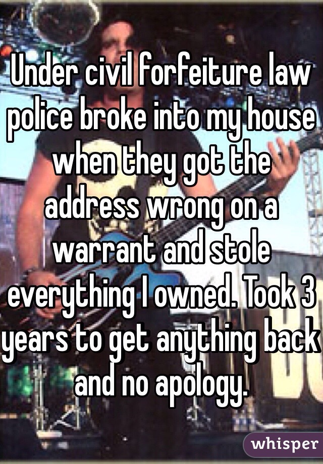 Under civil forfeiture law police broke into my house when they got the address wrong on a warrant and stole everything I owned. Took 3 years to get anything back and no apology. 