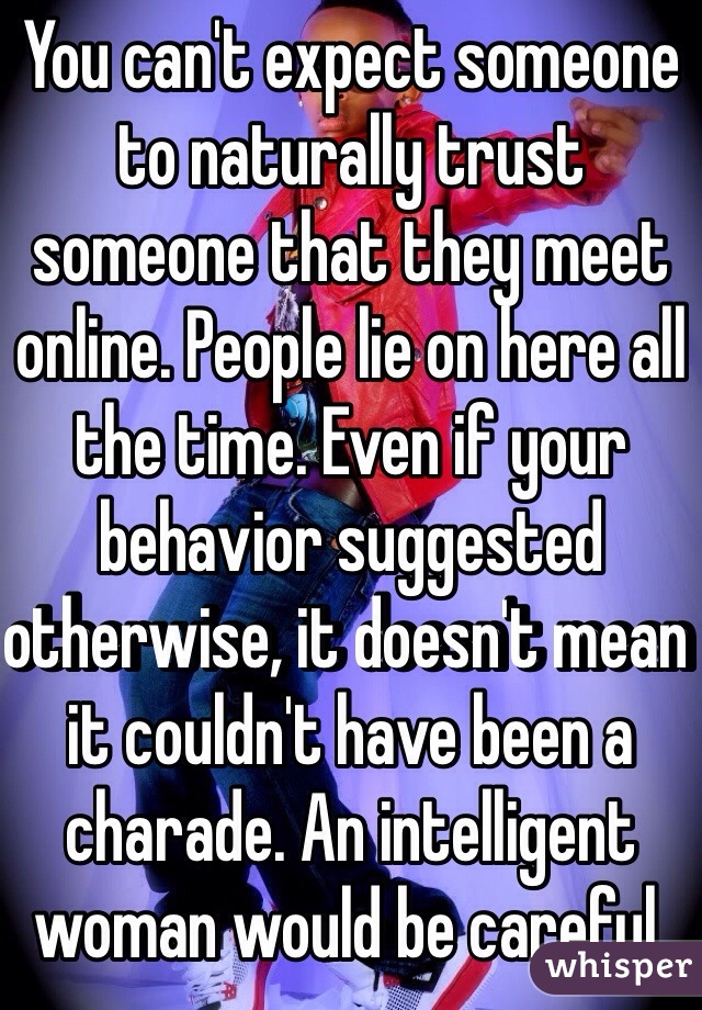 You can't expect someone to naturally trust someone that they meet online. People lie on here all the time. Even if your behavior suggested otherwise, it doesn't mean it couldn't have been a charade. An intelligent woman would be careful. 