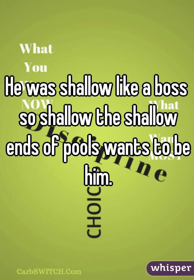 He was shallow like a boss so shallow the shallow ends of pools wants to be him.