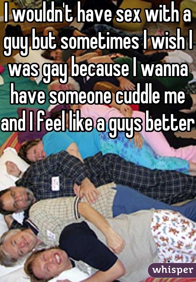 I wouldn't have sex with a guy but sometimes I wish I was gay because I wanna have someone cuddle me and I feel like a guys better