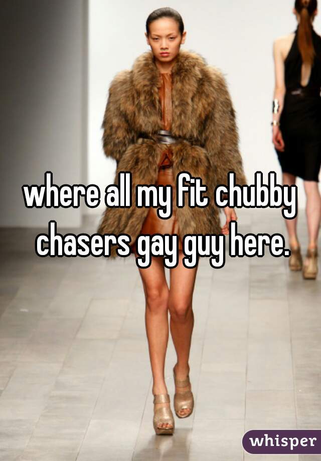 where all my fit chubby chasers gay guy here.