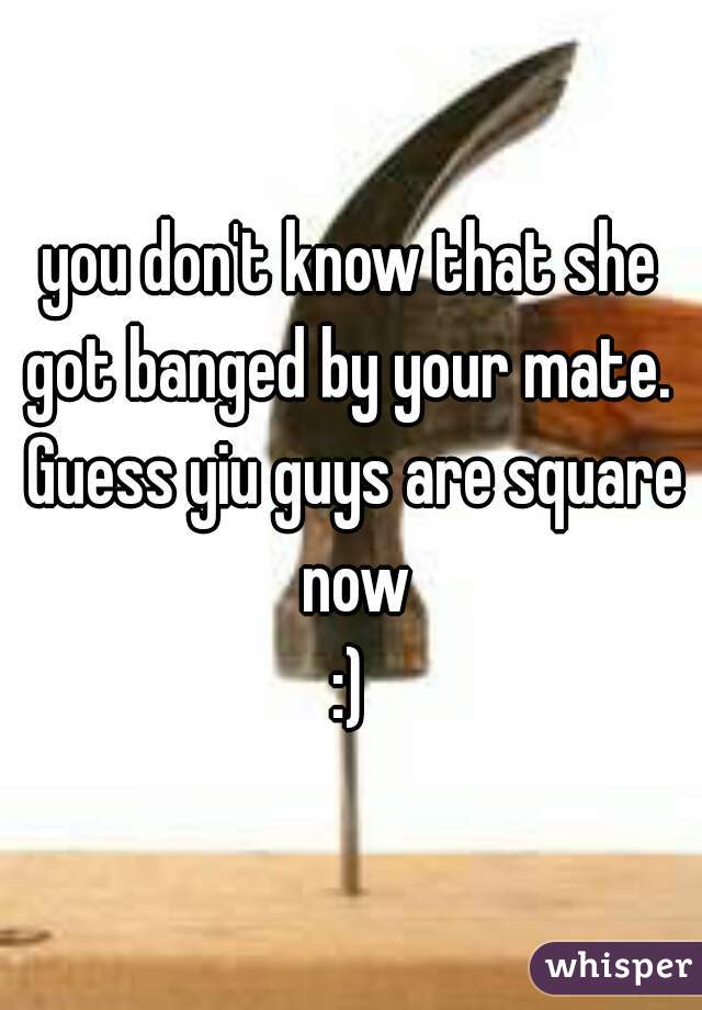 you don't know that she got banged by your mate.  Guess yiu guys are square now
:)