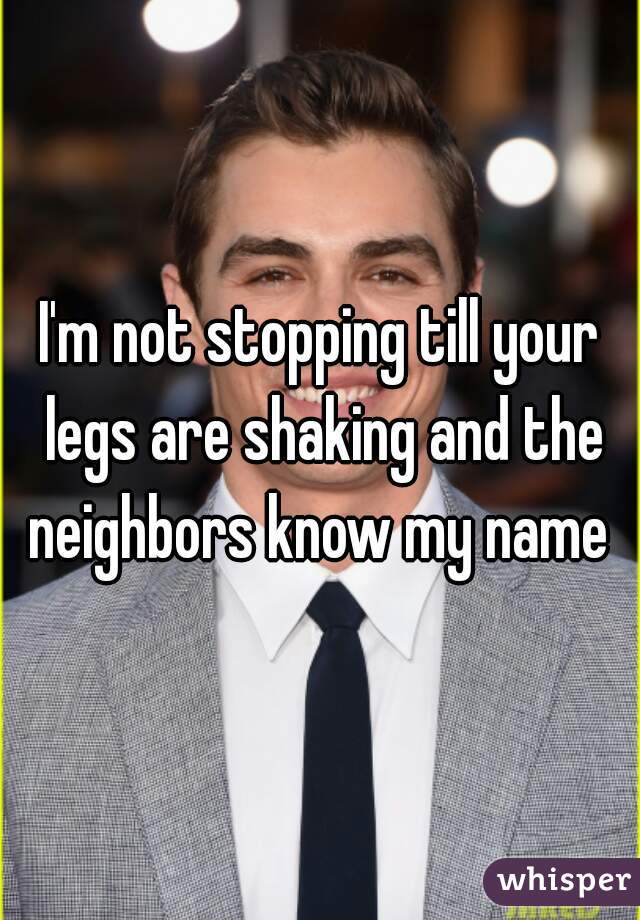 I'm not stopping till your legs are shaking and the neighbors know my name 