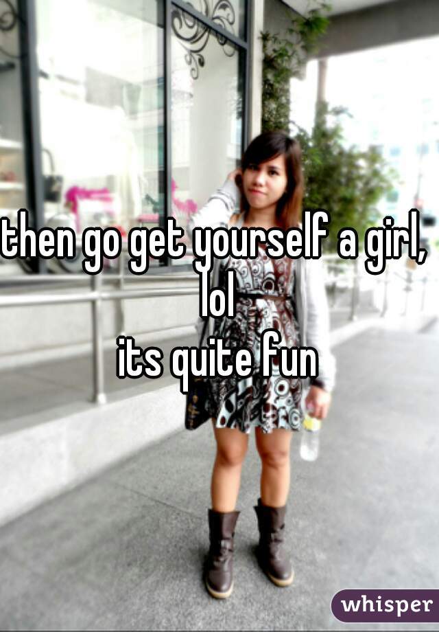 then go get yourself a girl,  lol 
its quite fun