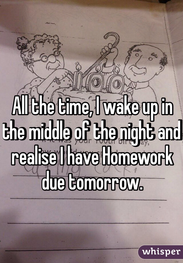 All the time, I wake up in the middle of the night and realise I have Homework due tomorrow.