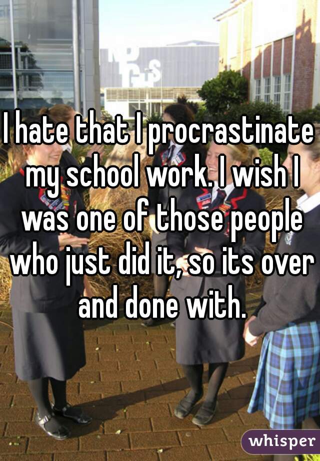 I hate that I procrastinate my school work. I wish I was one of those people who just did it, so its over and done with.