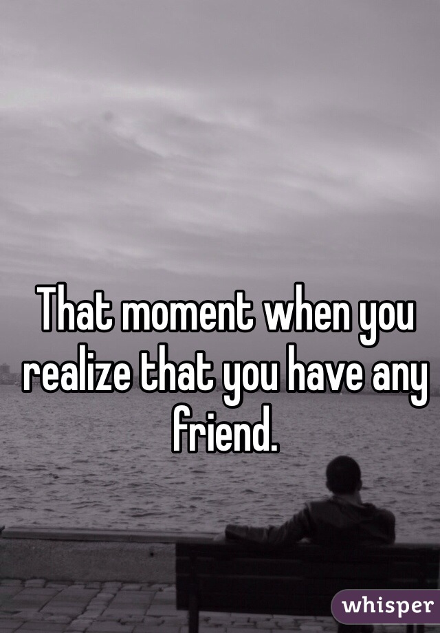 That moment when you realize that you have any friend.