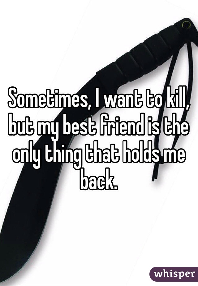 Sometimes, I want to kill, but my best friend is the only thing that holds me back. 