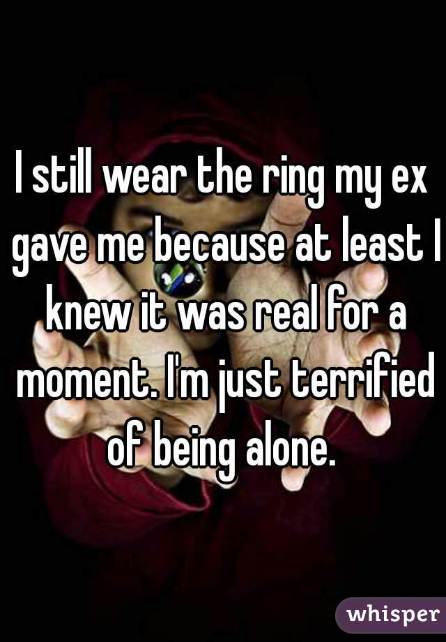I still wear the ring my ex gave me because at least I knew it was real for a moment. I'm just terrified of being alone. 