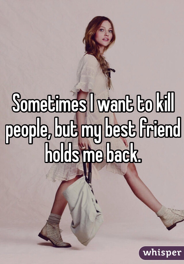 Sometimes I want to kill people, but my best friend holds me back. 