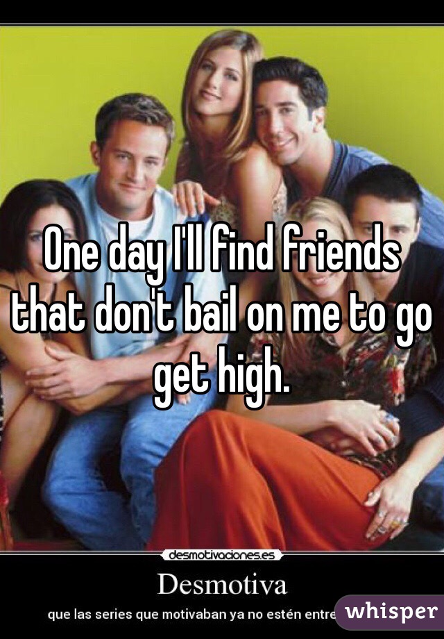 One day I'll find friends that don't bail on me to go get high. 