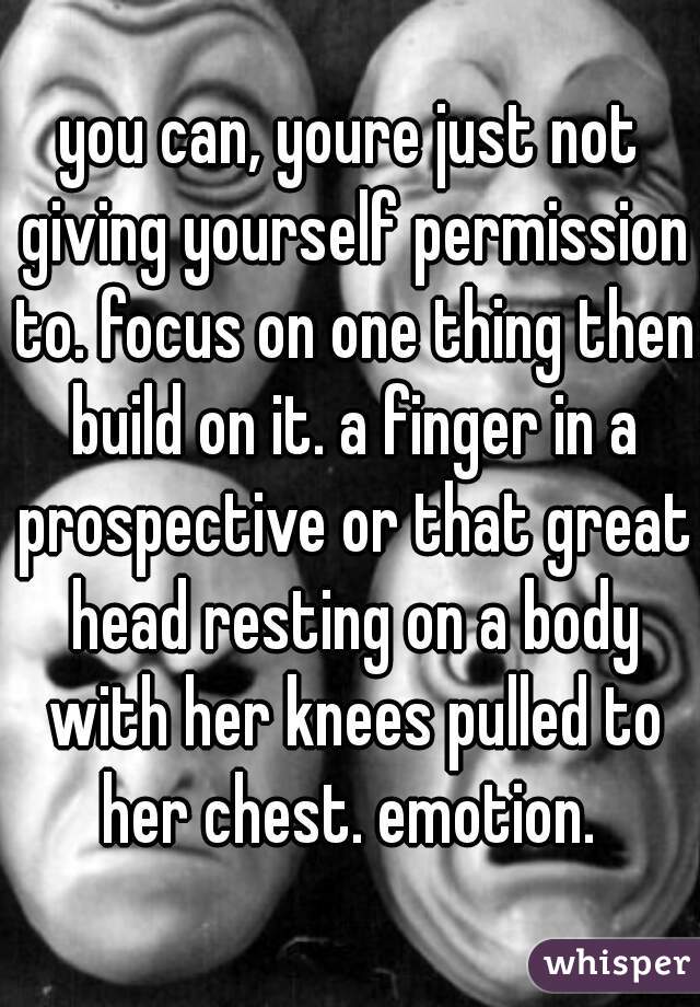 you can, youre just not giving yourself permission to. focus on one thing then build on it. a finger in a prospective or that great head resting on a body with her knees pulled to her chest. emotion. 