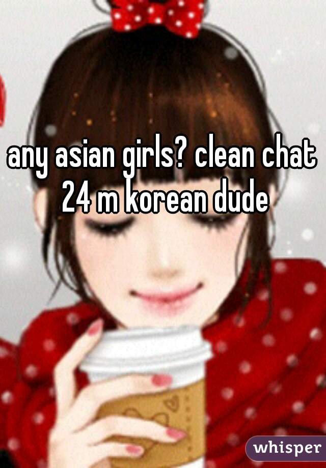 any asian girls? clean chat 24 m korean dude