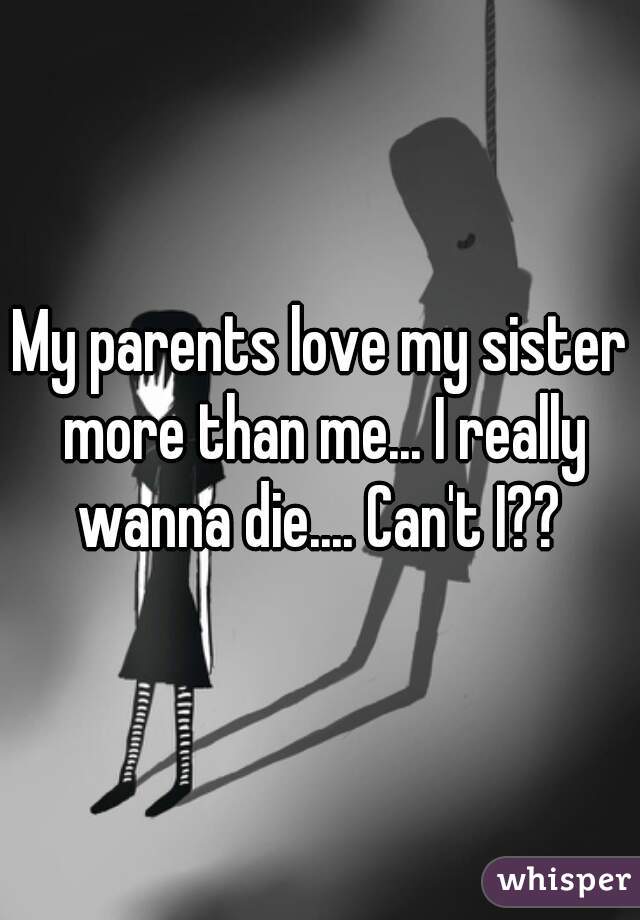 My parents love my sister more than me... I really wanna die.... Can't I?? 