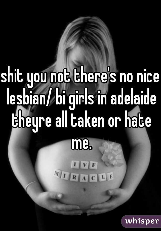 shit you not there's no nice lesbian/ bi girls in adelaide theyre all taken or hate me.