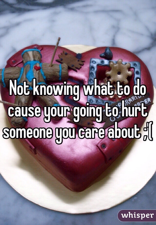 Not knowing what to do cause your going to hurt someone you care about ;'(