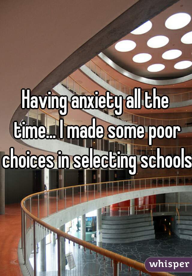 Having anxiety all the time... I made some poor choices in selecting schools