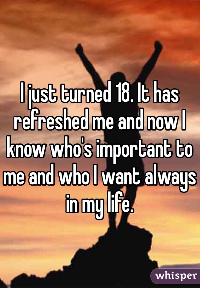 I just turned 18. It has refreshed me and now I know who's important to me and who I want always in my life.