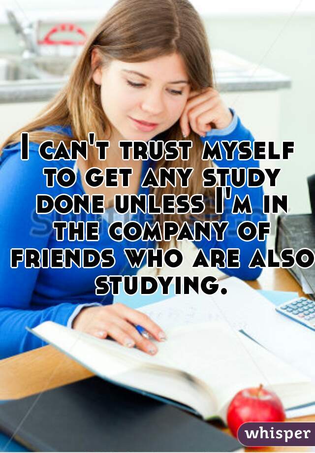 I can't trust myself to get any study done unless I'm in the company of friends who are also studying.