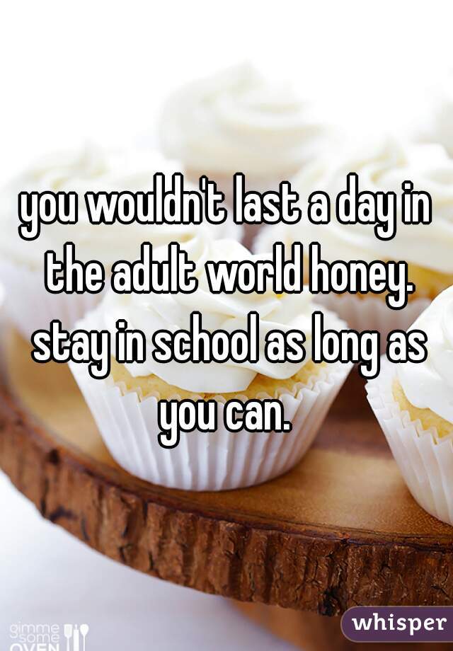 you wouldn't last a day in the adult world honey. stay in school as long as you can. 