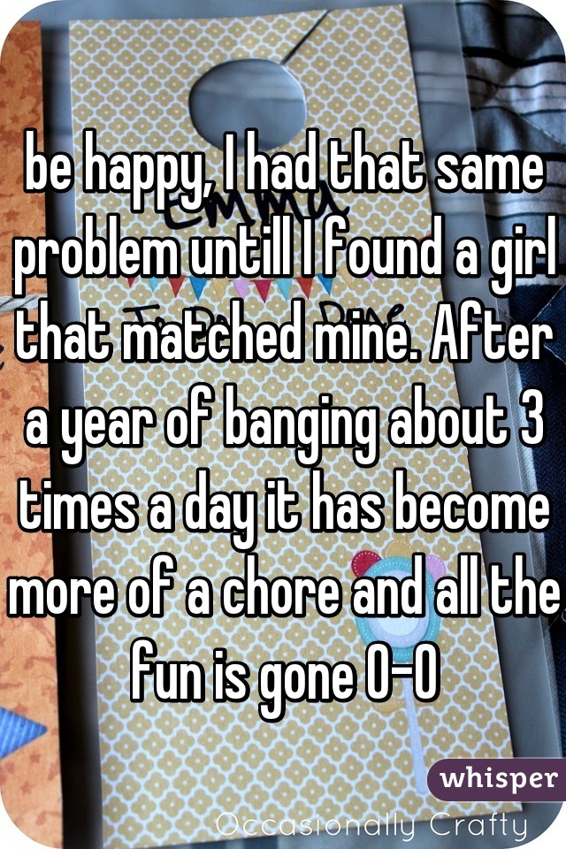 be happy, I had that same problem untill I found a girl that matched mine. After a year of banging about 3 times a day it has become more of a chore and all the fun is gone 0-0