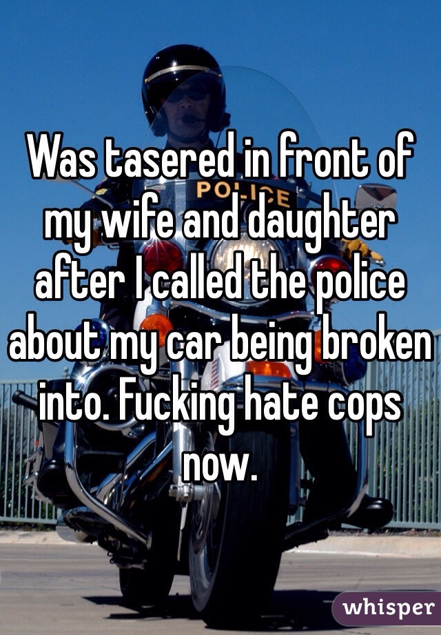 Was tasered in front of my wife and daughter after I called the police about my car being broken into. Fucking hate cops now.