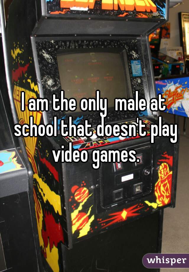 I am the only  male at school that doesn't play video games.