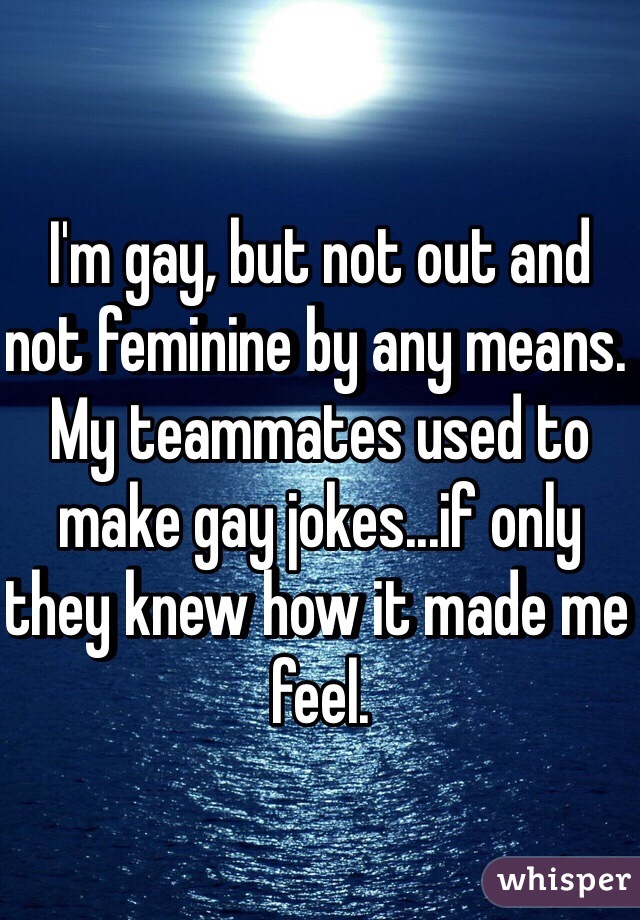 I'm gay, but not out and not feminine by any means. My teammates used to make gay jokes...if only they knew how it made me feel.