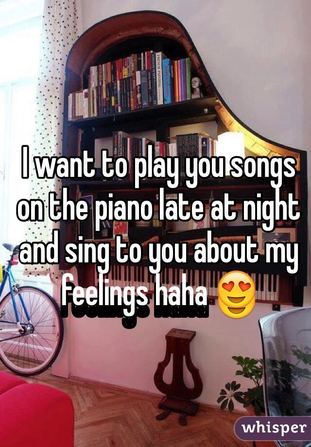 I want to play you songs on the piano late at night and sing to you about my feelings haha 😍