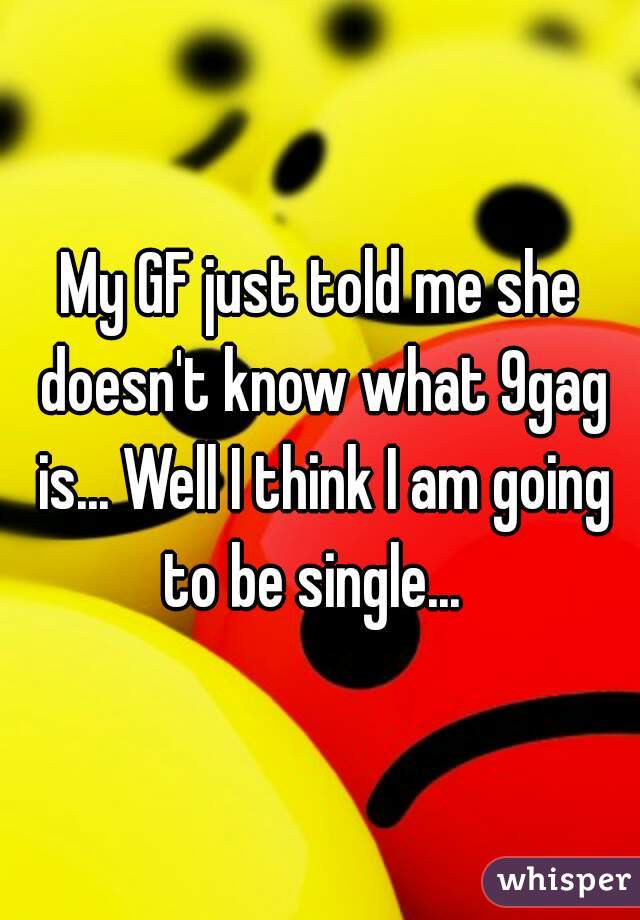 My GF just told me she doesn't know what 9gag is... Well I think I am going to be single...  