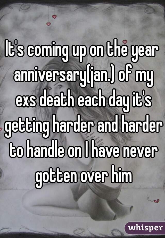 It's coming up on the year anniversary(jan.) of my exs death each day it's getting harder and harder to handle on I have never gotten over him