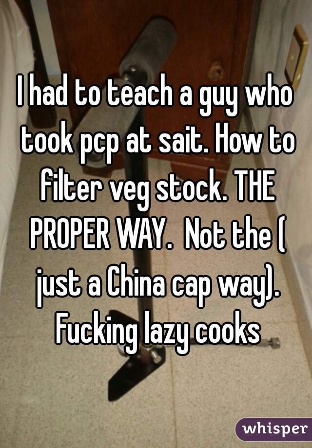 I had to teach a guy who took pcp at sait. How to filter veg stock. THE PROPER WAY.  Not the ( just a China cap way). Fucking lazy cooks