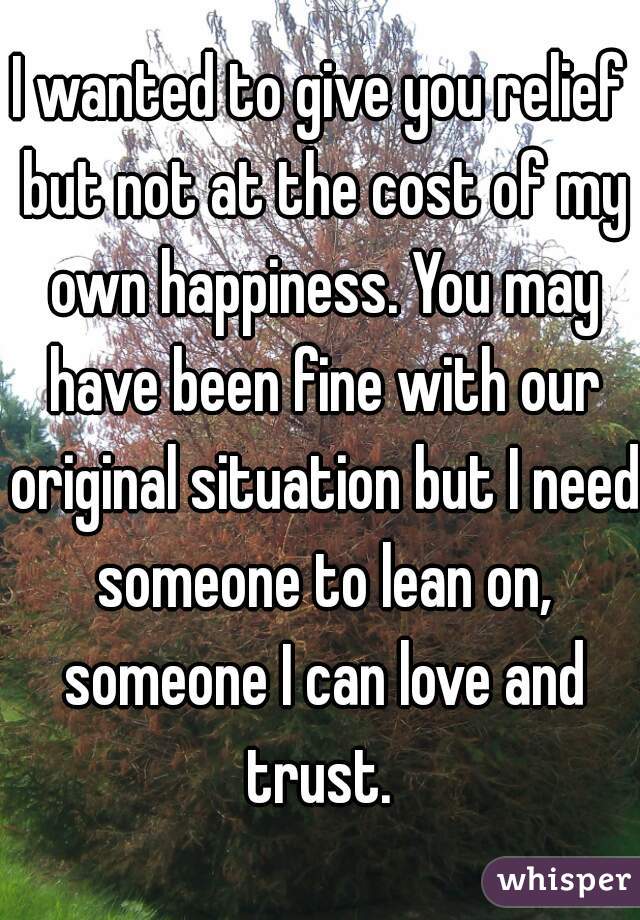 I wanted to give you relief but not at the cost of my own happiness. You may have been fine with our original situation but I need someone to lean on, someone I can love and trust. 