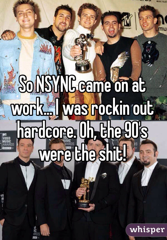 So NSYNC came on at work... I was rockin out hardcore. Oh, the 90's were the shit!