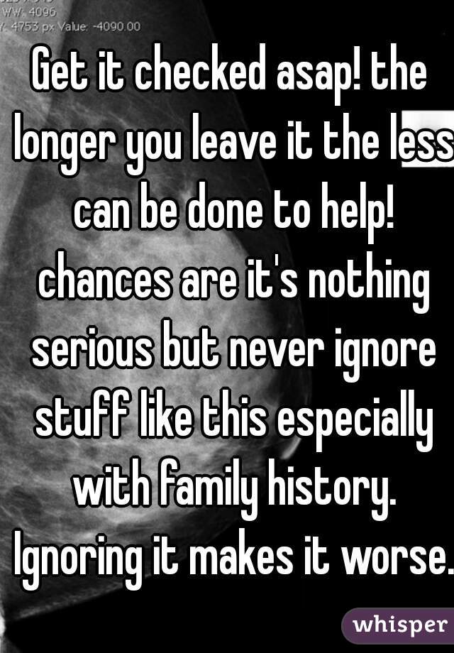 Get it checked asap! the longer you leave it the less can be done to help! chances are it's nothing serious but never ignore stuff like this especially with family history. Ignoring it makes it worse.
