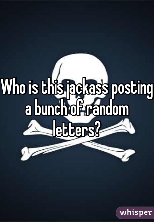 Who is this jackass posting a bunch of random letters?