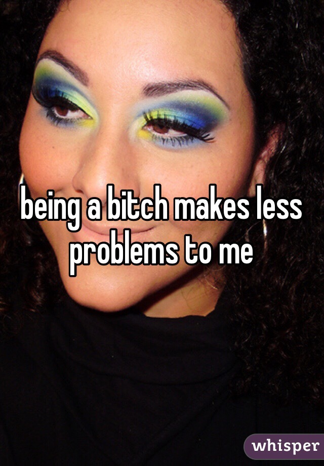 being a bitch makes less problems to me