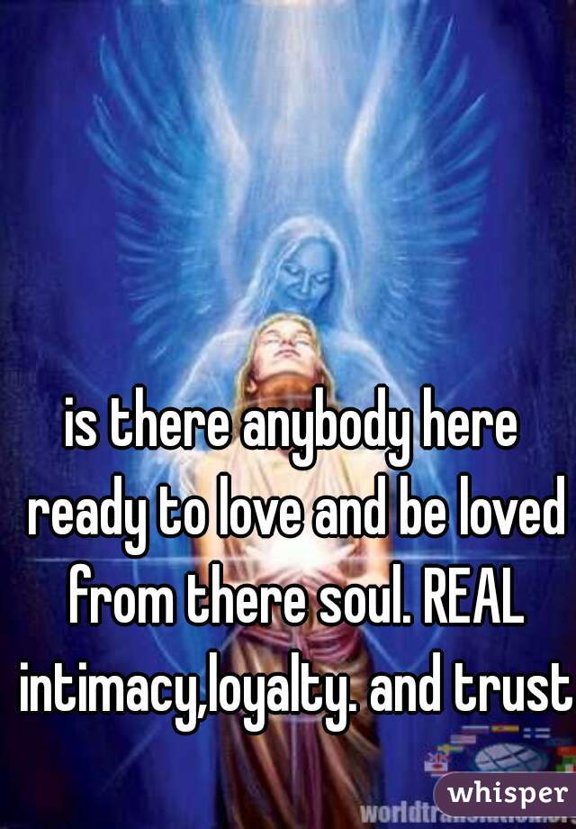 is there anybody here ready to love and be loved from there soul. REAL intimacy,loyalty. and trust  