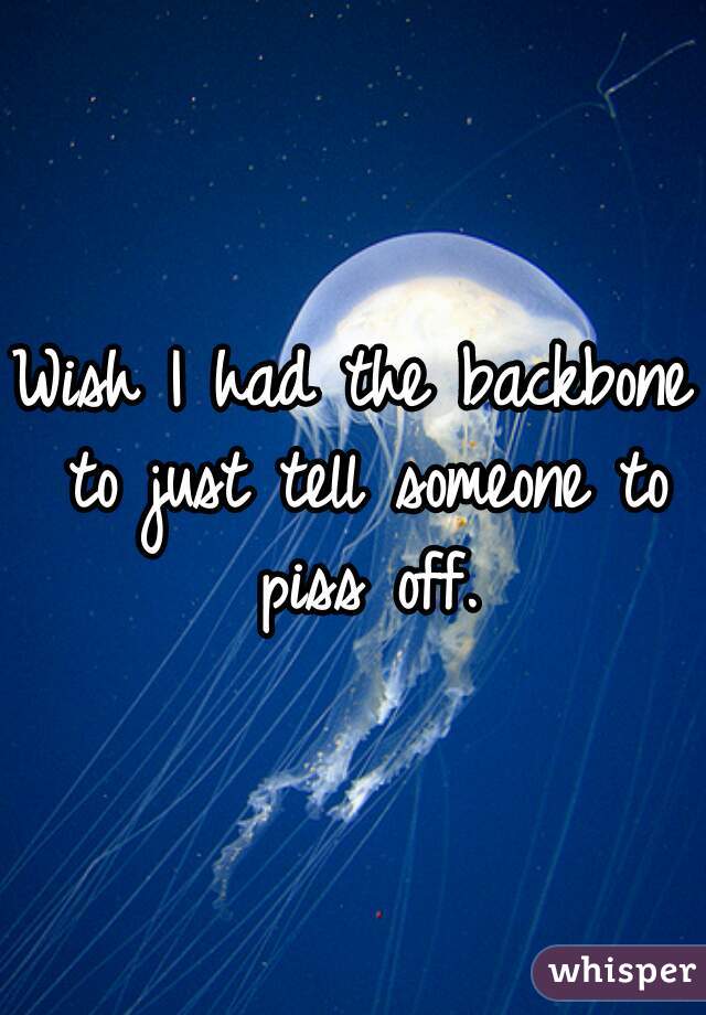 Wish I had the backbone to just tell someone to piss off.