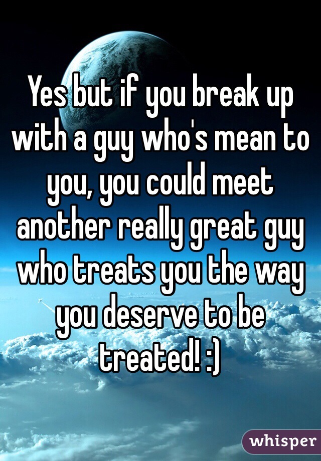 Yes but if you break up with a guy who's mean to you, you could meet another really great guy who treats you the way you deserve to be treated! :) 