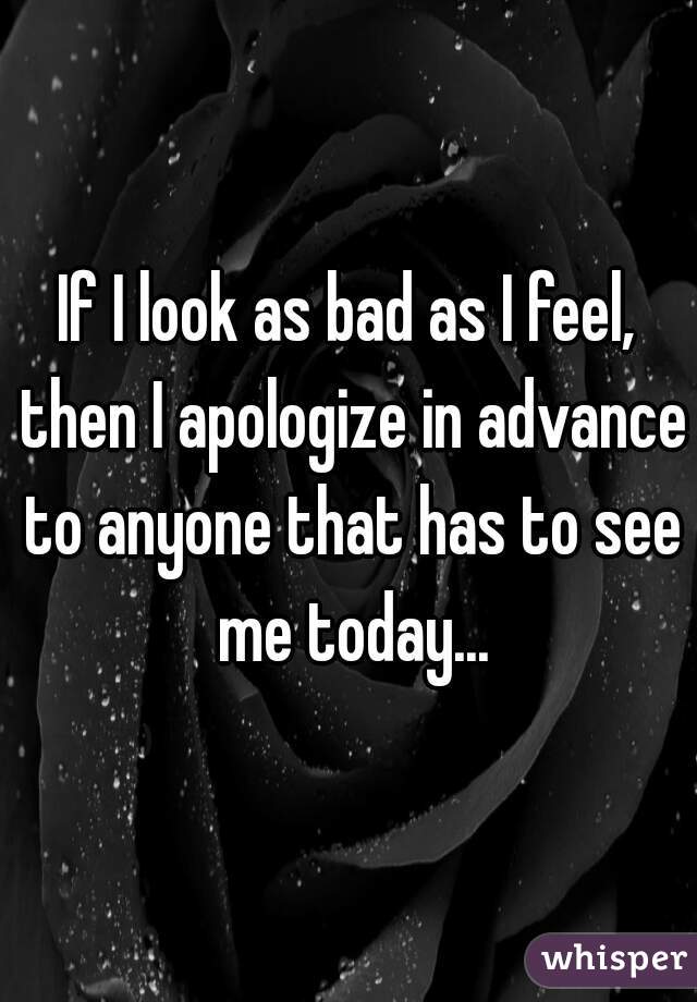 If I look as bad as I feel, then I apologize in advance to anyone that has to see me today...