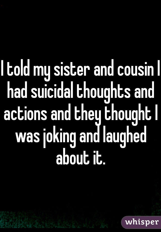 I told my sister and cousin I had suicidal thoughts and actions and they thought I was joking and laughed about it. 