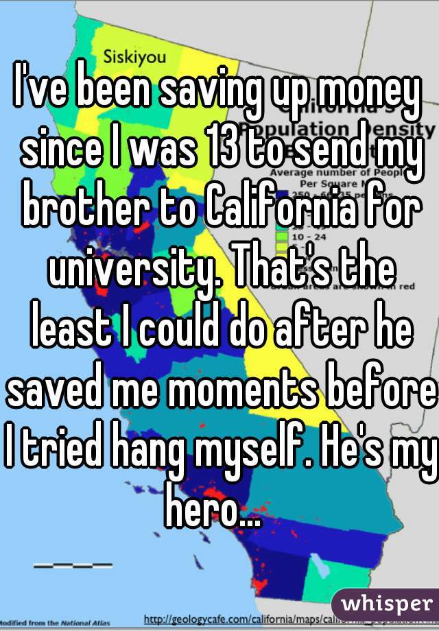 I've been saving up money since I was 13 to send my brother to California for university. That's the least I could do after he saved me moments before I tried hang myself. He's my hero...  