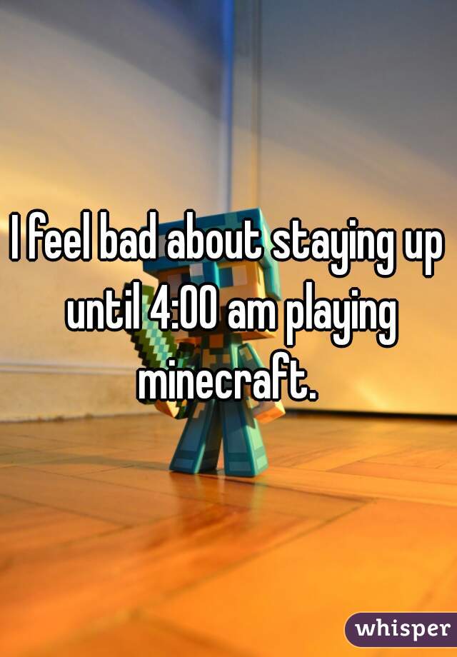 I feel bad about staying up until 4:00 am playing minecraft. 